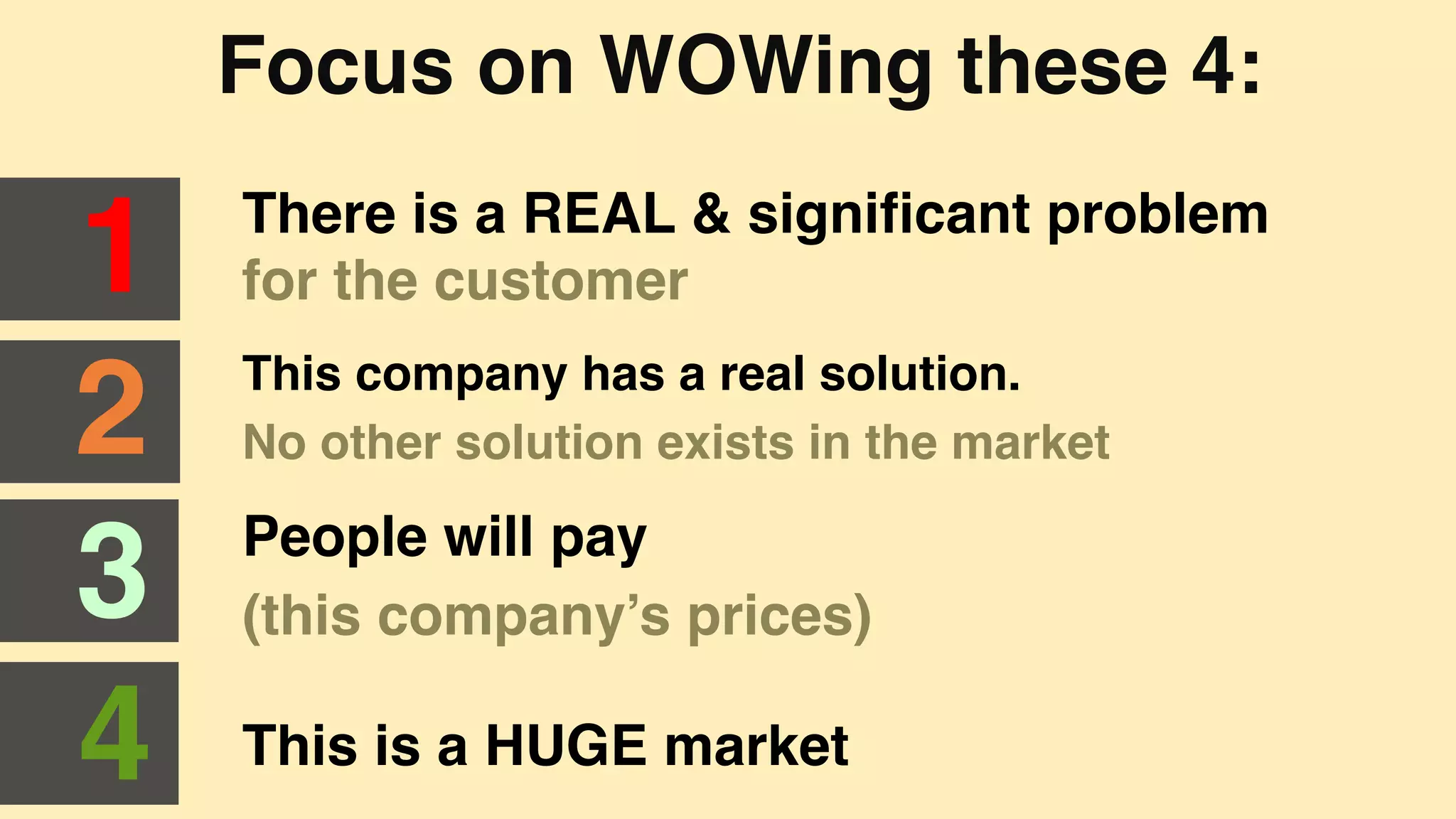 Focus on WOWing these 4:"
There is a REAL & signiﬁcant problem
for the customer"1"
2"
3"
4"
This company has a real solution. "
No other solution exists in the market"
People will pay "
(this company’s prices)"
This is a HUGE market"
 
