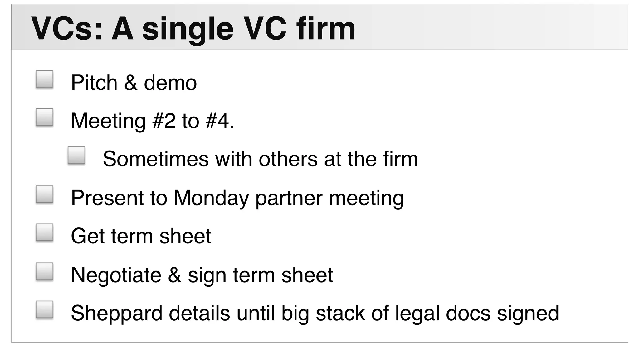 !
VCs: A single VC ﬁrm"
! Pitch & demo!
! Meeting #2 to #4. !
! Sometimes with others at the ﬁrm!
! Present to Monday partner meeting!
! Get term sheet!
! Negotiate & sign term sheet!
! Sheppard details until big stack of legal docs signed!
 