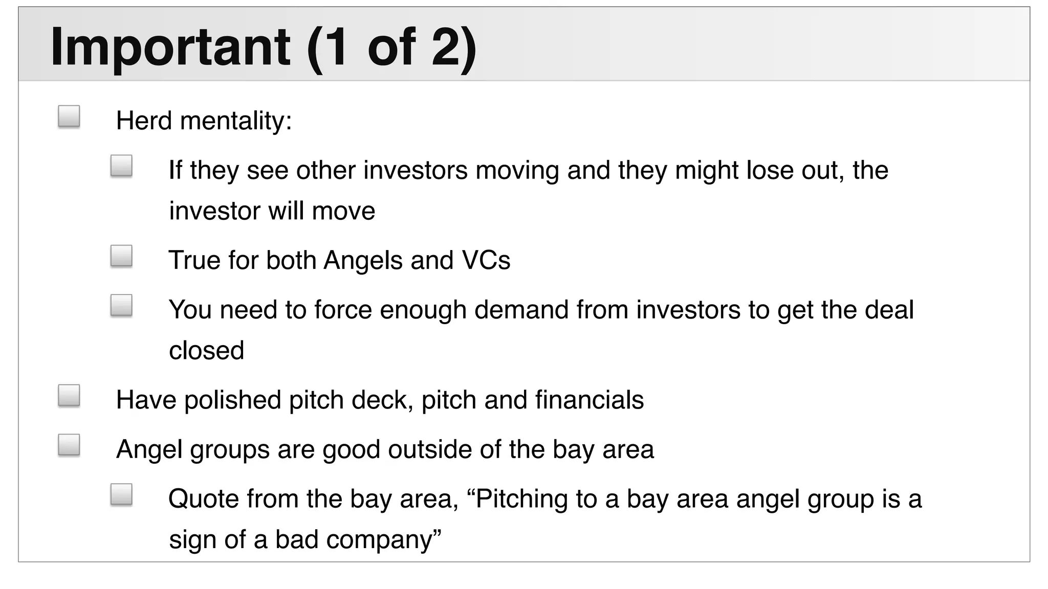 !
Important (1 of 2)"
! Herd mentality:!
! If they see other investors moving and they might lose out, the
investor will move!
! True for both Angels and VCs!
! You need to force enough demand from investors to get the deal
closed!
! Have polished pitch deck, pitch and ﬁnancials!
! Angel groups are good outside of the bay area!
! Quote from the bay area, “Pitching to a bay area angel group is a
sign of a bad company”!
 