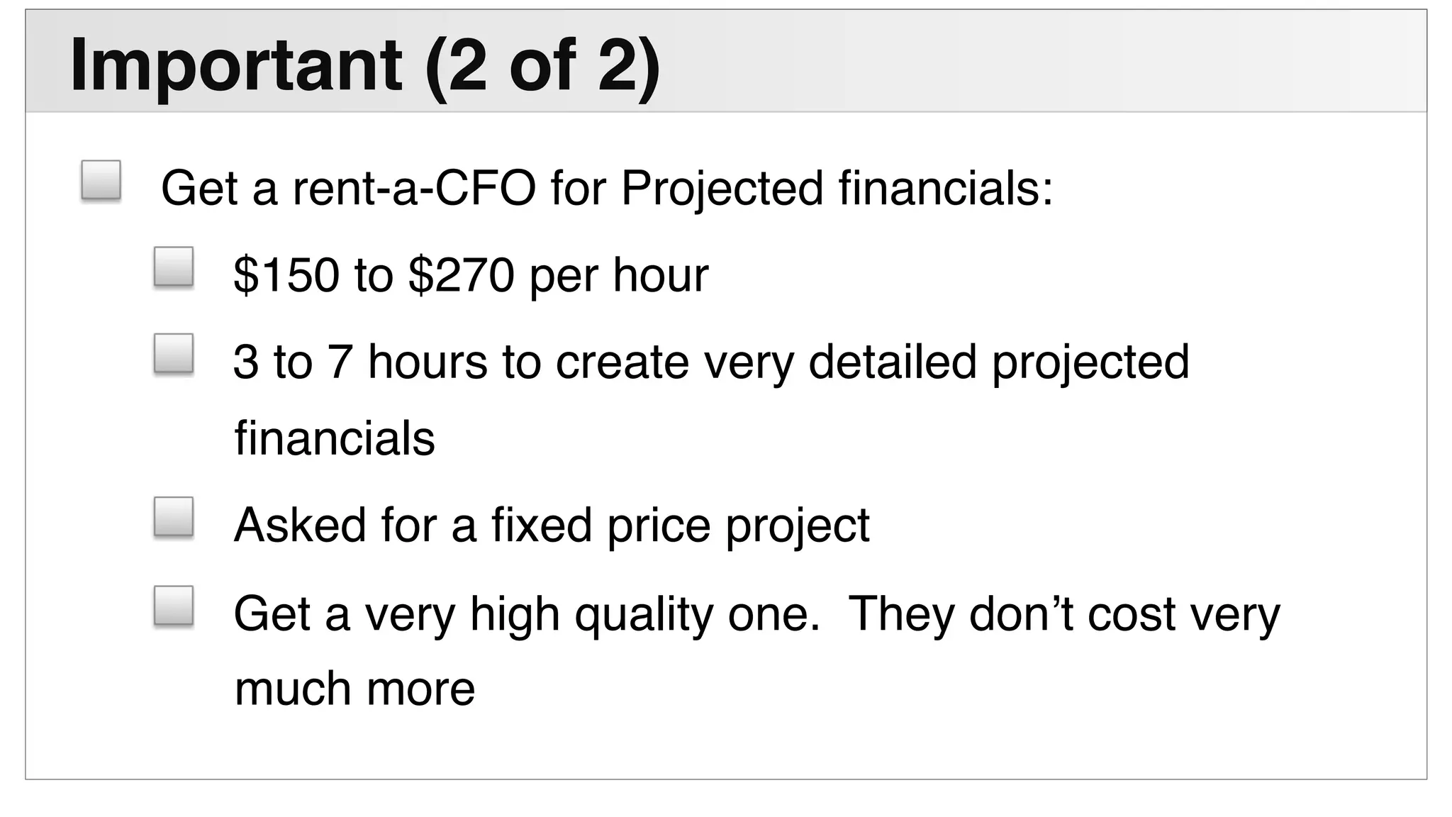 !
Important (2 of 2)"
! Get a rent-a-CFO for Projected ﬁnancials:!
! $150 to $270 per hour!
! 3 to 7 hours to create very detailed projected
ﬁnancials!
! Asked for a ﬁxed price project!
! Get a very high quality one. They don’t cost very
much more!
 