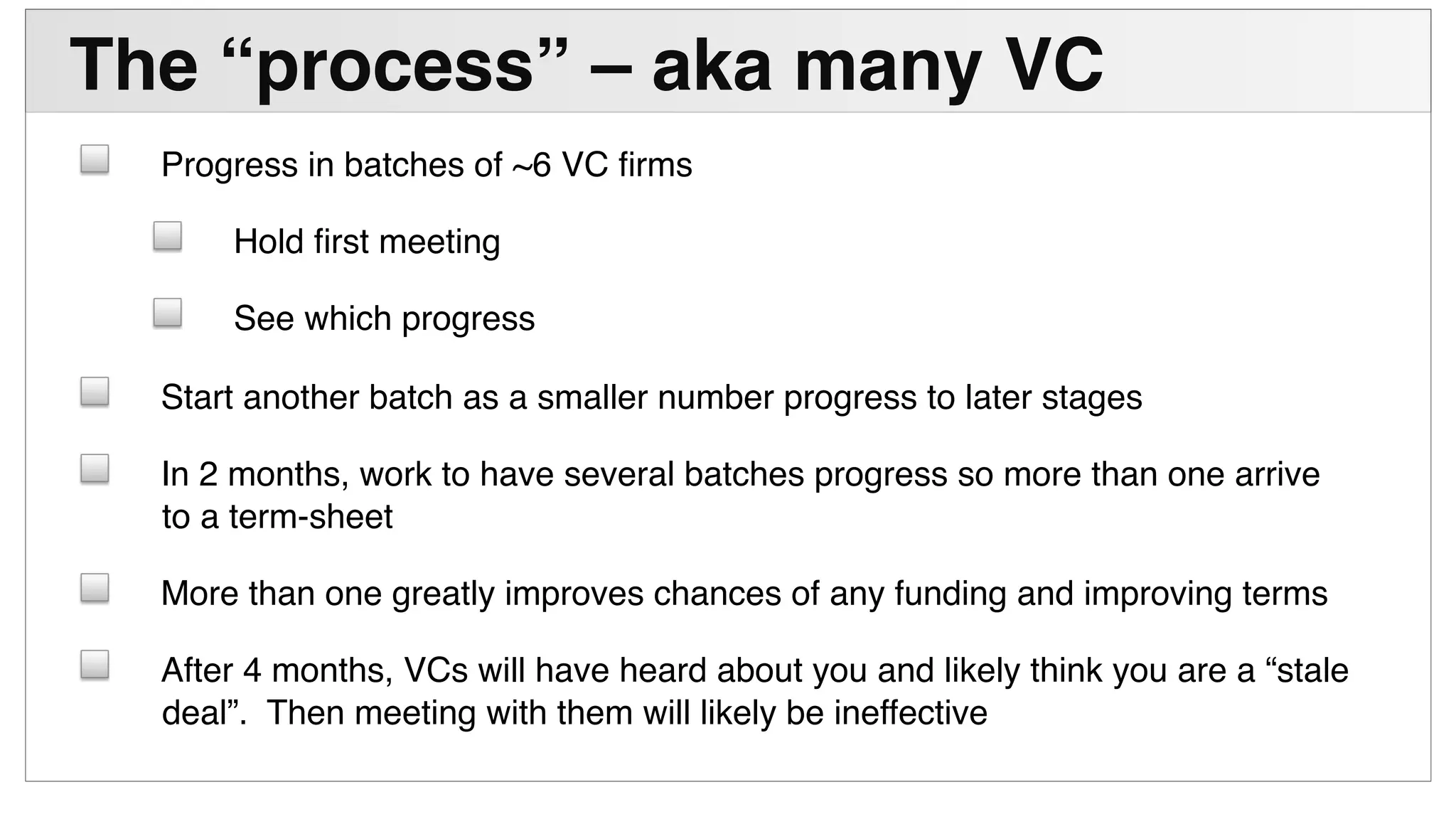 !
The “process” – aka many VC "
! Progress in batches of ~6 VC ﬁrms!
! Hold ﬁrst meeting!
! See which progress!
! Start another batch as a smaller number progress to later stages!
! In 2 months, work to have several batches progress so more than one arrive
to a term-sheet!
! More than one greatly improves chances of any funding and improving terms!
! After 4 months, VCs will have heard about you and likely think you are a “stale
deal”. Then meeting with them will likely be ineffective!
 