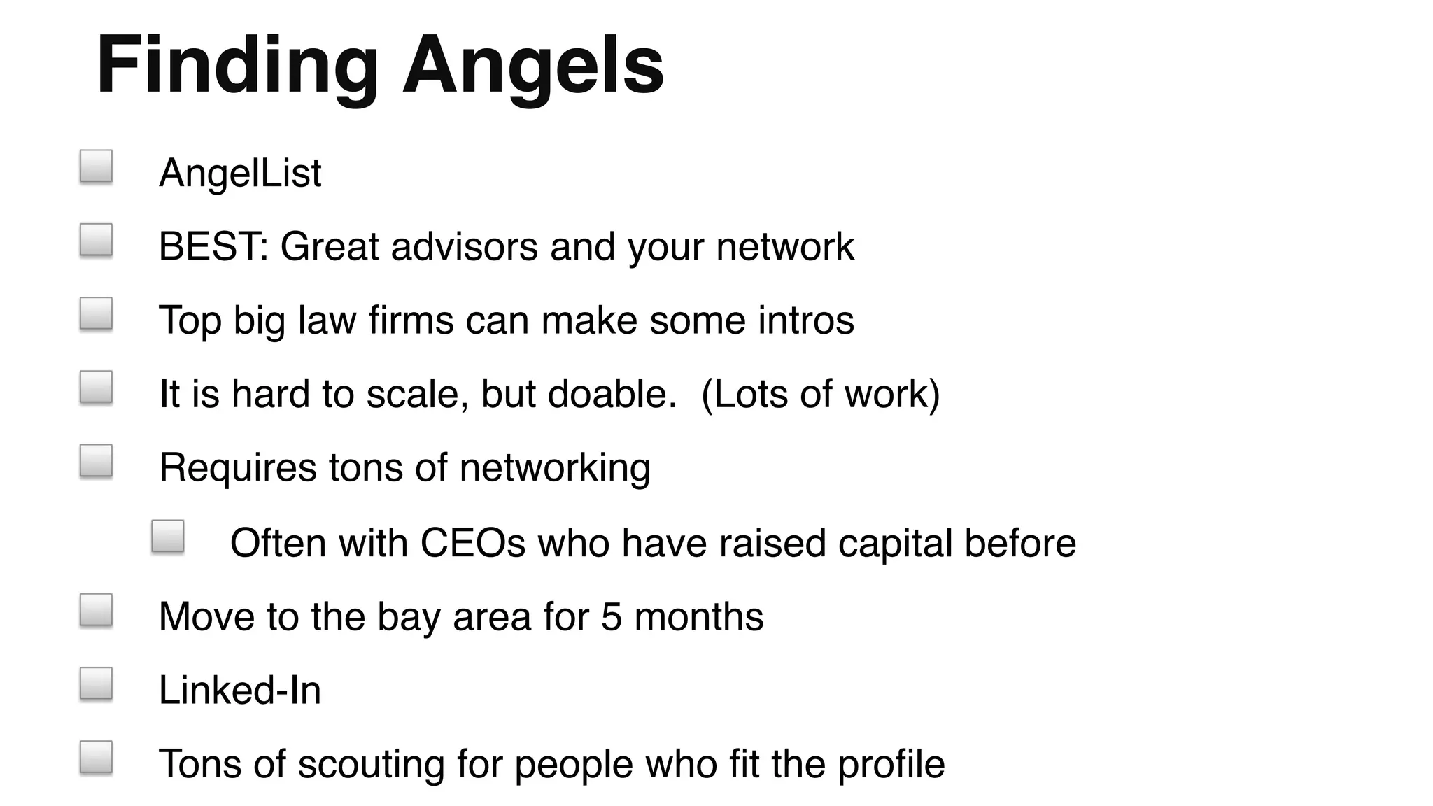 Finding Angels"
! AngelList!
! BEST: Great advisors and your network!
! Top big law ﬁrms can make some intros!
! It is hard to scale, but doable. (Lots of work)!
! Requires tons of networking!
! Often with CEOs who have raised capital before!
! Move to the bay area for 5 months!
! Linked-In!
! Tons of scouting for people who ﬁt the proﬁle!
 
