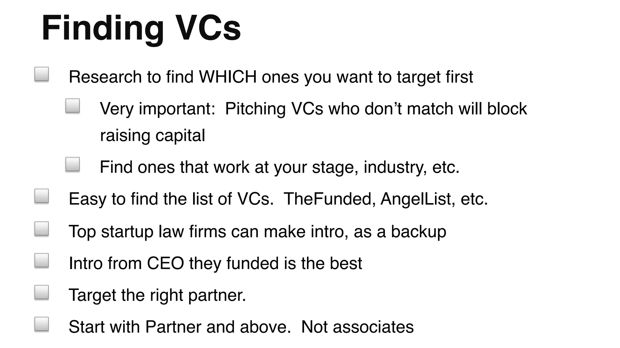 Finding VCs"
! Research to ﬁnd WHICH ones you want to target ﬁrst!
! Very important: Pitching VCs who don’t match will block
raising capital!
! Find ones that work at your stage, industry, etc.!
! Easy to ﬁnd the list of VCs. TheFunded, AngelList, etc.!
! Top startup law ﬁrms can make intro, as a backup!
! Intro from CEO they funded is the best!
! Target the right partner. !
! Start with Partner and above. Not associates!
 