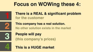 Focus on WOWing these 4:"
There is a REAL & signiﬁcant problem
for the customer"1"
2"
3"
4"
This company has a real solution. "
No other solution exists in the market"
People will pay "
(this company’s prices)"
This is a HUGE market"
 