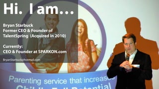 Hi. I am…
Bryan Starbuck
Former CEO & Founder of
TalentSpring (Acquired in 2010)
Currently:
CEO & Founder at SPARKON.com
BryanStarbuck@hotmail.com
 