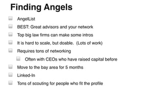 Finding Angels"
! AngelList!
! BEST: Great advisors and your network!
! Top big law ﬁrms can make some intros!
! It is hard to scale, but doable. (Lots of work)!
! Requires tons of networking!
! Often with CEOs who have raised capital before!
! Move to the bay area for 5 months!
! Linked-In!
! Tons of scouting for people who ﬁt the proﬁle!
 