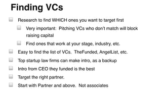 Finding VCs"
! Research to ﬁnd WHICH ones you want to target ﬁrst!
! Very important: Pitching VCs who don’t match will block
raising capital!
! Find ones that work at your stage, industry, etc.!
! Easy to ﬁnd the list of VCs. TheFunded, AngelList, etc.!
! Top startup law ﬁrms can make intro, as a backup!
! Intro from CEO they funded is the best!
! Target the right partner. !
! Start with Partner and above. Not associates!
 
