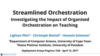 Streamlined Orchestration
Streamlined Orchestration
Investigating the Impact of Organised
Orchestration on Teaching
Lighton Phiri1
· Christoph Meinel2
· Hussein Suleman1
1
Department of Computer Science, University of Cape Town
2
Hasso Plattner Institute, University of Potsdam
Deployment Group Progress Talk · April 13, 2017
 