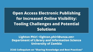 November 28, 2019 1
Lighton Phiri <lighton.phiri@unza.zm>
Department of Library and Information Science
University of Zambia
Open Access Electronic Publishing
for Increased Online Visibility:
Tooling Challenges and Potential
Solutions
ZCAS Colloquium on “Sharing Knowledge and Best Practices”
 