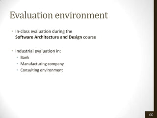 Evaluation environment
• In-class evaluation during the
  Software Architecture and Design course

• Industrial evaluation in:
  • Bank
  • Manufacturing company
  • Consulting environment




                                            60
 