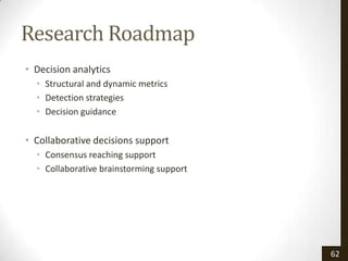 Research Roadmap
• Decision analytics
  • Structural and dynamic metrics
  • Detection strategies
  • Decision guidance

• Collaborative decisions support
  • Consensus reaching support
  • Collaborative brainstorming support




                                          62
 
