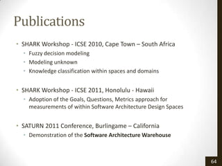 Publications
• SHARK Workshop - ICSE 2010, Cape Town – South Africa
  • Fuzzy decision modeling
  • Modeling unknown
  • Knowledge classification within spaces and domains


• SHARK Workshop - ICSE 2011, Honolulu - Hawaii
  • Adoption of the Goals, Questions, Metrics approach for
    measurements of within Software Architecture Design Spaces


• SATURN 2011 Conference, Burlingame – California
  • Demonstration of the Software Architecture Warehouse



                                                                 64
 