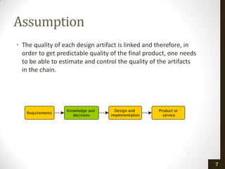 Assumption
• The quality of each design artifact is linked and therefore, in
  order to get predictable quality of the final product, one needs
  to be able to estimate and control the quality of the artifacts
  in the chain.




                                                                     7
 