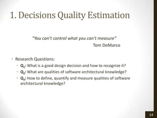 1. Decisions Quality Estimation

          “You can’t control what you can’t measure”
                                         Tom DeMarco

• Research Questions:
  • Q1: What is a good design decision and how to recognize it?
  • Q2: What are qualities of software architectural knowledge?
  • Q3: How to define, quantify and measure qualities of software
    architectural knowledge?




                                                                    14
 