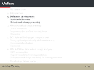 Outline
1. Me in one slide
2. Introduction
3. Deﬁnition of robustness
Noise and robustness
Robustness for image processing
4. MM: Smoothed shock ﬁltering
Test of robustness
Improvement of machine learning tasks
Discussion
5. DG: Robust Reeb graph computations
Reeb graph computations by skeleton extraction
Experimental evaluation
Discussion
6. MM & DG for biomedical image analysis
HCC segmentation
Hepatic vascular network segmentation
Robustness with shape variability for liver segmentation
7. Conclusion, future works
Antoine Vacavant 6 / 55
 