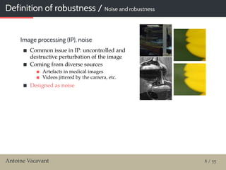 Definition of robustness / Noise and robustness
Image processing (IP), noise
Common issue in IP: uncontrolled and
destructive perturbation of the image
Coming from diverse sources
Artefacts in medical images
Videos jittered by the camera, etc.
Designed as noise
Antoine Vacavant 8 / 55
 