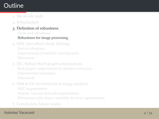 Outline
1. Me in one slide
2. Introduction
3. Deﬁnition of robustness
Noise and robustness
Robustness for image processing
4. MM: Smoothed shock ﬁltering
Test of robustness
Improvement of machine learning tasks
Discussion
5. DG: Robust Reeb graph computations
Reeb graph computations by skeleton extraction
Experimental evaluation
Discussion
6. MM & DG for biomedical image analysis
HCC segmentation
Hepatic vascular network segmentation
Robustness with shape variability for liver segmentation
7. Conclusion, future works
Antoine Vacavant 9 / 55
 