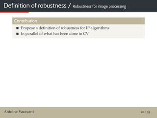 Definition of robustness / Robustness for image processing
Contribution
Propose a deﬁnition of robustness for IP algorithms
In parallel of what has been done in CV
Antoine Vacavant 10 / 55
 