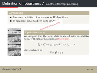 Definition of robustness / Robustness for image processing
Contribution
Propose a deﬁnition of robustness for IP algorithms
In parallel of what has been done in CV
Presented at CBA in 2016
Input noise model
We suppose that the input data is altered with an additive
noise, with similar notations as [Meer, 2001]
yi y0
i
+ δyi , yi ∈ Rq
, i 1, . . . , n
also shortened as
Y Y0
+ δY
Antoine Vacavant 10 / 55
 