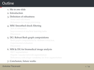 Outline
1. Me in one slide
2. Introduction
3. Deﬁnition of robustness
Noise and robustness
Robustness for image processing
4. MM: Smoothed shock ﬁltering
Test of robustness
Improvement of machine learning tasks
Discussion
5. DG: Robust Reeb graph computations
Reeb graph computations by skeleton extraction
Experimental evaluation
Discussion
6. MM & DG for biomedical image analysis
HCC segmentation
Hepatic vascular network segmentation
Robustness with shape variability for liver segmentation
7. Conclusion, future works
Antoine Vacavant 1 / 55
 