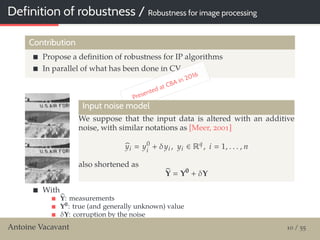 Definition of robustness / Robustness for image processing
Contribution
Propose a deﬁnition of robustness for IP algorithms
In parallel of what has been done in CV
Presented at CBA in 2016
Input noise model
We suppose that the input data is altered with an additive
noise, with similar notations as [Meer, 2001]
yi y0
i
+ δyi , yi ∈ Rq
, i 1, . . . , n
also shortened as
Y Y0
+ δY
With
Y: measurements
Y0: true (and generally unknown) value
δY: corruption by the noise
We can suppose wlog an iid noise as δyi GI(0, σ2Cy)Antoine Vacavant 10 / 55
 