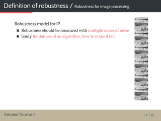 Definition of robustness / Robustness for image processing
Robustness model for IP
Robustness should be measured with multiple scales of noise
Study limitations of an algorithm, how to make it fail
Antoine Vacavant 11 / 55
 