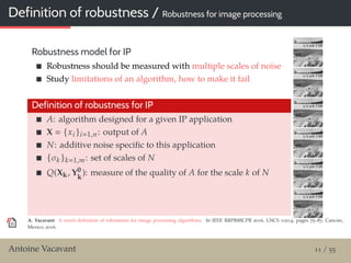 Definition of robustness / Robustness for image processing
Robustness model for IP
Robustness should be measured with multiple scales of noise
Study limitations of an algorithm, how to make it fail
Definition of robustness for IP
A: algorithm designed for a given IP application
X {xi }i 1,n: output of A
N: additive noise speciﬁc to this application
{σk }k 1,m: set of scales of N
Q(Xk, Y0
k
): measure of the quality of A for the scale k of N
A. Vacavant: A novel deﬁnition of robustness for image processing algorithms. In IEEE RRPR@ICPR 2016, LNCS 10214, pages 75–87, Cancún,
Mexico, 2016.
Antoine Vacavant 11 / 55
 