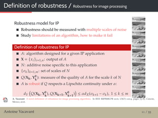 Definition of robustness / Robustness for image processing
Robustness model for IP
Robustness should be measured with multiple scales of noise
Study limitations of an algorithm, how to make it fail
Definition of robustness for IP
A: algorithm designed for a given IP application
X {xi }i 1,n: output of A
N: additive noise speciﬁc to this application
{σk }k 1,m: set of scales of N
Q(Xk, Y0
k
): measure of the quality of A for the scale k of N
A is robust if Q respects a Lipschitz continuity under α:
dY Q(Xk, Y0
k
), Q(Xk+1, Y0
k+1
) ≤ αdX(σk+1 − σk), 1 ≤ k ≤ m
A. Vacavant: A novel deﬁnition of robustness for image processing algorithms. In IEEE RRPR@ICPR 2016, LNCS 10214, pages 75–87, Cancún,
Mexico, 2016.
Antoine Vacavant 11 / 55
 