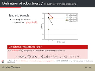 Definition of robustness / Robustness for image processing
Synthetic example
1st way to assess
robustness: graphically
Definition of robustness for IP
A is robust if Q respects a Lipschitz continuity under α:
dY Q(Xk, Y0
k
), Q(Xk+1, Y0
k+1
) ≤ αdX(σk+1 − σk), 1 ≤ k ≤ m
A. Vacavant: A novel deﬁnition of robustness for image processing algorithms. In IEEE RRPR@ICPR 2016, LNCS 10214, pages 75–87, Cancún,
Mexico, 2016.
Antoine Vacavant 12 / 55
 