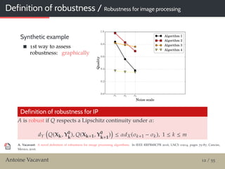 Definition of robustness / Robustness for image processing
Synthetic example
1st way to assess
robustness: graphically
Definition of robustness for IP
A is robust if Q respects a Lipschitz continuity under α:
dY Q(Xk, Y0
k
), Q(Xk+1, Y0
k+1
) ≤ αdX(σk+1 − σk), 1 ≤ k ≤ m
A. Vacavant: A novel deﬁnition of robustness for image processing algorithms. In IEEE RRPR@ICPR 2016, LNCS 10214, pages 75–87, Cancún,
Mexico, 2016.
Antoine Vacavant 12 / 55
 