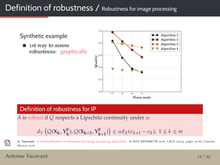 Definition of robustness / Robustness for image processing
Synthetic example
1st way to assess
robustness: graphically
Definition of robustness for IP
A is robust if Q respects a Lipschitz continuity under α:
dY Q(Xk, Y0
k
), Q(Xk+1, Y0
k+1
) ≤ αdX(σk+1 − σk), 1 ≤ k ≤ m
A. Vacavant: A novel deﬁnition of robustness for image processing algorithms. In IEEE RRPR@ICPR 2016, LNCS 10214, pages 75–87, Cancún,
Mexico, 2016.
Antoine Vacavant 12 / 55
 