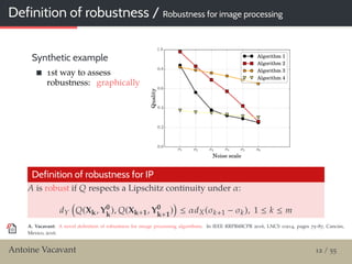 Definition of robustness / Robustness for image processing
Synthetic example
1st way to assess
robustness: graphically
Definition of robustness for IP
A is robust if Q respects a Lipschitz continuity under α:
dY Q(Xk, Y0
k
), Q(Xk+1, Y0
k+1
) ≤ αdX(σk+1 − σk), 1 ≤ k ≤ m
A. Vacavant: A novel deﬁnition of robustness for image processing algorithms. In IEEE RRPR@ICPR 2016, LNCS 10214, pages 75–87, Cancún,
Mexico, 2016.
Antoine Vacavant 12 / 55
 