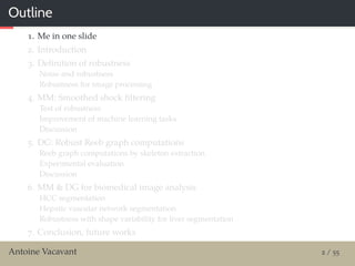Outline
1. Me in one slide
2. Introduction
3. Deﬁnition of robustness
Noise and robustness
Robustness for image processing
4. MM: Smoothed shock ﬁltering
Test of robustness
Improvement of machine learning tasks
Discussion
5. DG: Robust Reeb graph computations
Reeb graph computations by skeleton extraction
Experimental evaluation
Discussion
6. MM & DG for biomedical image analysis
HCC segmentation
Hepatic vascular network segmentation
Robustness with shape variability for liver segmentation
7. Conclusion, future works
Antoine Vacavant 2 / 55
 