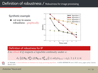 Definition of robustness / Robustness for image processing
Synthetic example
1st way to assess
robustness: graphically
Definition of robustness for IP
A is robust if Q respects a Lipschitz continuity under α:
dY Q(Xk, Y0
k
), Q(Xk+1, Y0
k+1
) ≤ αdX(σk+1 − σk), 1 ≤ k ≤ m
A. Vacavant: A novel deﬁnition of robustness for image processing algorithms. In IEEE RRPR@ICPR 2016, LNCS 10214, pages 75–87, Cancún,
Mexico, 2016.
Antoine Vacavant 12 / 55
 