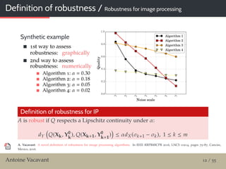 Definition of robustness / Robustness for image processing
Synthetic example
1st way to assess
robustness: graphically
2nd way to assess
robustness: numerically
Algorithm 1: α 0.30
Algorithm 2: α 0.18
Algorithm 3: α 0.05
Algorithm 4: α 0.02
Definition of robustness for IP
A is robust if Q respects a Lipschitz continuity under α:
dY Q(Xk, Y0
k
), Q(Xk+1, Y0
k+1
) ≤ αdX(σk+1 − σk), 1 ≤ k ≤ m
A. Vacavant: A novel deﬁnition of robustness for image processing algorithms. In IEEE RRPR@ICPR 2016, LNCS 10214, pages 75–87, Cancún,
Mexico, 2016.
Antoine Vacavant 12 / 55
 