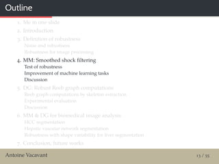 Outline
1. Me in one slide
2. Introduction
3. Deﬁnition of robustness
Noise and robustness
Robustness for image processing
4. MM: Smoothed shock ﬁltering
Test of robustness
Improvement of machine learning tasks
Discussion
5. DG: Robust Reeb graph computations
Reeb graph computations by skeleton extraction
Experimental evaluation
Discussion
6. MM & DG for biomedical image analysis
HCC segmentation
Hepatic vascular network segmentation
Robustness with shape variability for liver segmentation
7. Conclusion, future works
Antoine Vacavant 13 / 55
 