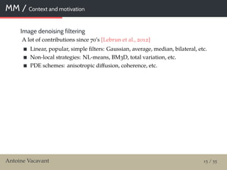 MM / Context and motivation
Image denoising filtering
A lot of contributions since 70’s [Lebrun et al., 2012]
Linear, popular, simple ﬁlters: Gaussian, average, median, bilateral, etc.
Non-local strategies: NL-means, BM3D, total variation, etc.
PDE schemes: anisotropic diﬀusion, coherence, etc.
Antoine Vacavant 15 / 55
 