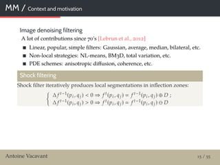 MM / Context and motivation
Image denoising filtering
A lot of contributions since 70’s [Lebrun et al., 2012]
Linear, popular, simple ﬁlters: Gaussian, average, median, bilateral, etc.
Non-local strategies: NL-means, BM3D, total variation, etc.
PDE schemes: anisotropic diﬀusion, coherence, etc.
Shock filtering
Shock ﬁlter iteratively produces local segmentations in inﬂection zones:
∆ f t−1(pi , qj) < 0 ⇒ f t(pi , qj) f t−1(pi , qj) ⊕ D ;
∆ f t−1(pi , qj) > 0 ⇒ f t(pi , qj) f t−1(pi , qj) D
Antoine Vacavant 15 / 55
 