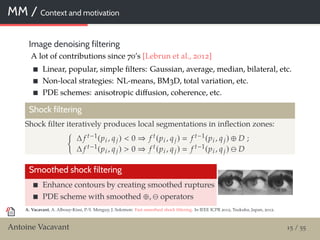 MM / Context and motivation
Image denoising filtering
A lot of contributions since 70’s [Lebrun et al., 2012]
Linear, popular, simple ﬁlters: Gaussian, average, median, bilateral, etc.
Non-local strategies: NL-means, BM3D, total variation, etc.
PDE schemes: anisotropic diﬀusion, coherence, etc.
Shock filtering
Shock ﬁlter iteratively produces local segmentations in inﬂection zones:
∆ f t−1(pi , qj) < 0 ⇒ f t(pi , qj) f t−1(pi , qj) ⊕ D ;
∆ f t−1(pi , qj) > 0 ⇒ f t(pi , qj) f t−1(pi , qj) D
Smoothed shock filtering
Enhance contours by creating smoothed ruptures
PDE scheme with smoothed ⊕, operators
A. Vacavant, A. Albouy-Kissi, P.-Y. Menguy, J. Solomon: Fast smoothed shock ﬁltering. In IEEE ICPR 2012, Tsukuba, Japan, 2012.
Antoine Vacavant 15 / 55
 