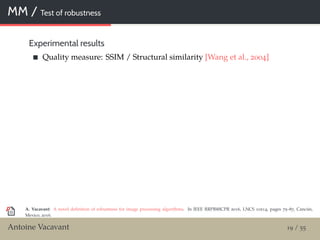 MM / Test of robustness
Experimental results
Quality measure: SSIM / Structural similarity [Wang et al., 2004]
A. Vacavant: A novel deﬁnition of robustness for image processing algorithms. In IEEE RRPR@ICPR 2016, LNCS 10214, pages 75–87, Cancún,
Mexico, 2016.
Antoine Vacavant 19 / 55
 