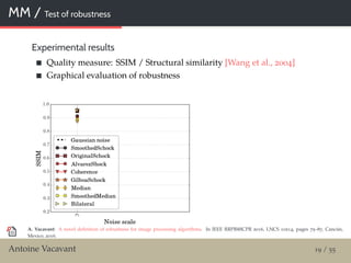 MM / Test of robustness
Experimental results
Quality measure: SSIM / Structural similarity [Wang et al., 2004]
Graphical evaluation of robustness
A. Vacavant: A novel deﬁnition of robustness for image processing algorithms. In IEEE RRPR@ICPR 2016, LNCS 10214, pages 75–87, Cancún,
Mexico, 2016.
Antoine Vacavant 19 / 55
 