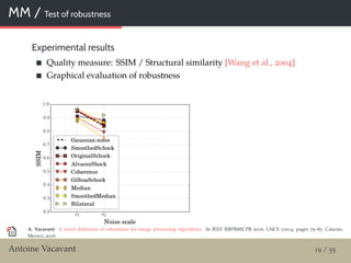 MM / Test of robustness
Experimental results
Quality measure: SSIM / Structural similarity [Wang et al., 2004]
Graphical evaluation of robustness
A. Vacavant: A novel deﬁnition of robustness for image processing algorithms. In IEEE RRPR@ICPR 2016, LNCS 10214, pages 75–87, Cancún,
Mexico, 2016.
Antoine Vacavant 19 / 55
 