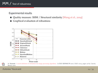 MM / Test of robustness
Experimental results
Quality measure: SSIM / Structural similarity [Wang et al., 2004]
Graphical evaluation of robustness
A. Vacavant: A novel deﬁnition of robustness for image processing algorithms. In IEEE RRPR@ICPR 2016, LNCS 10214, pages 75–87, Cancún,
Mexico, 2016.
Antoine Vacavant 19 / 55
 