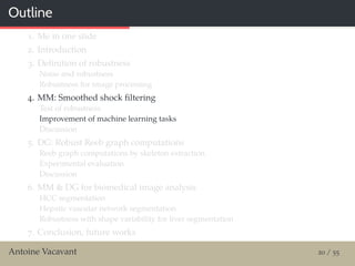 Outline
1. Me in one slide
2. Introduction
3. Deﬁnition of robustness
Noise and robustness
Robustness for image processing
4. MM: Smoothed shock ﬁltering
Test of robustness
Improvement of machine learning tasks
Discussion
5. DG: Robust Reeb graph computations
Reeb graph computations by skeleton extraction
Experimental evaluation
Discussion
6. MM & DG for biomedical image analysis
HCC segmentation
Hepatic vascular network segmentation
Robustness with shape variability for liver segmentation
7. Conclusion, future works
Antoine Vacavant 20 / 55
 