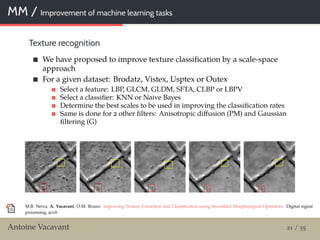 MM / Improvement of machine learning tasks
Texture recognition
We have proposed to improve texture classiﬁcation by a scale-space
approach
For a given dataset: Brodatz, Vistex, Usptex or Outex
Select a feature: LBP, GLCM, GLDM, SFTA, CLBP or LBPV
Select a classiﬁer: KNN or Naive Bayes
Determine the best scales to be used in improving the classiﬁcation rates
Same is done for 2 other ﬁlters: Anisotropic diﬀusion (PM) and Gaussian
ﬁltering (G)
M.B. Neiva, A. Vacavant, O.M. Bruno: Improving Texture Extraction and Classiﬁcation using Smoothed Morphological Operators. Digital signal
processing, 2018.
Antoine Vacavant 21 / 55
 