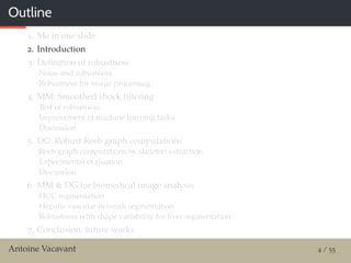 Outline
1. Me in one slide
2. Introduction
3. Deﬁnition of robustness
Noise and robustness
Robustness for image processing
4. MM: Smoothed shock ﬁltering
Test of robustness
Improvement of machine learning tasks
Discussion
5. DG: Robust Reeb graph computations
Reeb graph computations by skeleton extraction
Experimental evaluation
Discussion
6. MM & DG for biomedical image analysis
HCC segmentation
Hepatic vascular network segmentation
Robustness with shape variability for liver segmentation
7. Conclusion, future works
Antoine Vacavant 4 / 55
 