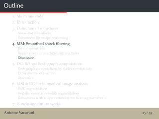 Outline
1. Me in one slide
2. Introduction
3. Deﬁnition of robustness
Noise and robustness
Robustness for image processing
4. MM: Smoothed shock ﬁltering
Test of robustness
Improvement of machine learning tasks
Discussion
5. DG: Robust Reeb graph computations
Reeb graph computations by skeleton extraction
Experimental evaluation
Discussion
6. MM & DG for biomedical image analysis
HCC segmentation
Hepatic vascular network segmentation
Robustness with shape variability for liver segmentation
7. Conclusion, future works
Antoine Vacavant 23 / 55
 