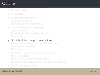 Outline
1. Me in one slide
2. Introduction
3. Deﬁnition of robustness
Noise and robustness
Robustness for image processing
4. MM: Smoothed shock ﬁltering
Test of robustness
Improvement of machine learning tasks
Discussion
5. DG: Robust Reeb graph computations
Reeb graph computations by skeleton extraction
Experimental evaluation
Discussion
6. MM & DG for biomedical image analysis
HCC segmentation
Hepatic vascular network segmentation
Robustness with shape variability for liver segmentation
7. Conclusion, future works
Antoine Vacavant 26 / 55
 