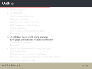 Outline
1. Me in one slide
2. Introduction
3. Deﬁnition of robustness
Noise and robustness
Robustness for image processing
4. MM: Smoothed shock ﬁltering
Test of robustness
Improvement of machine learning tasks
Discussion
5. DG: Robust Reeb graph computations
Reeb graph computations by skeleton extraction
Experimental evaluation
Discussion
6. MM & DG for biomedical image analysis
HCC segmentation
Hepatic vascular network segmentation
Robustness with shape variability for liver segmentation
7. Conclusion, future works
Antoine Vacavant 30 / 55
 