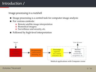 Introduction /
Image processing in a nutshell
Image processing is a central task for computer image analysis
For various contexts:
Remote satellite image interpretation
Biomedical imagery
Surveillance and security, etc.
Followed by high-level interpretation
Methodological contributions: Image processing
Medical applications: Computer visionMedical applications with Computer vision
Sensor
Input:
Acquisition,
sampling,
quantiﬁcation
Pre-processing:
enhancement,
denoising, etc.
Processing:
segmenta-
tion, feature
extraction, etc.
Machine
learning:
classiﬁcation,
recognition, etc.
User decision
Antoine Vacavant 5 / 55
 